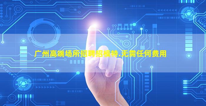 广州高端场所招聘招模特.无需任何费用